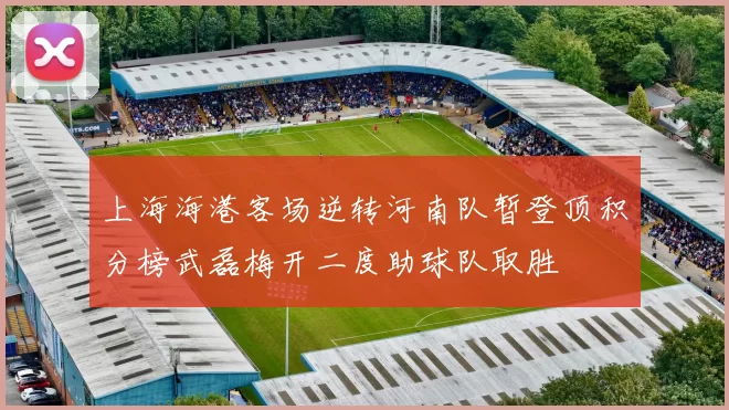 上海海港客场逆转河南队暂登顶积分榜武磊梅开二度助球队取胜
