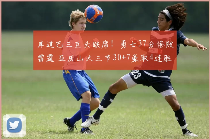 库追巴三巨头缺席！勇士37分惨败雷霆 亚历山大三节30+7豪取4连胜