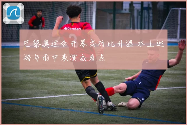 巴黎奥运会开幕式对比升温 水上巡游与雨中表演成看点