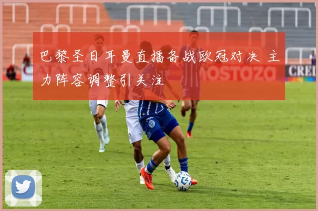 巴黎圣日耳曼直播备战欧冠对决 主力阵容调整引关注
