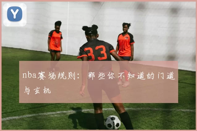nba赛场规则：那些你不知道的门道与玄机