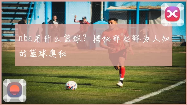 nba用什么篮球?揭秘那些鲜为人知的篮球奥秘
