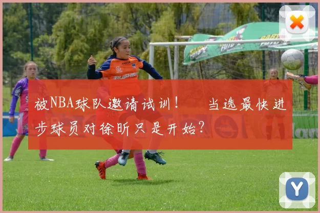 被NBA球队邀请试训！​当选最快进步球员对徐昕只是开始？