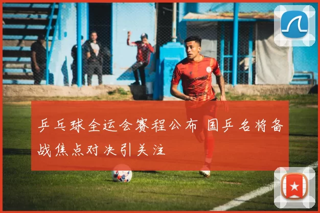 乒乓球全运会赛程公布 国乒名将备战焦点对决引关注