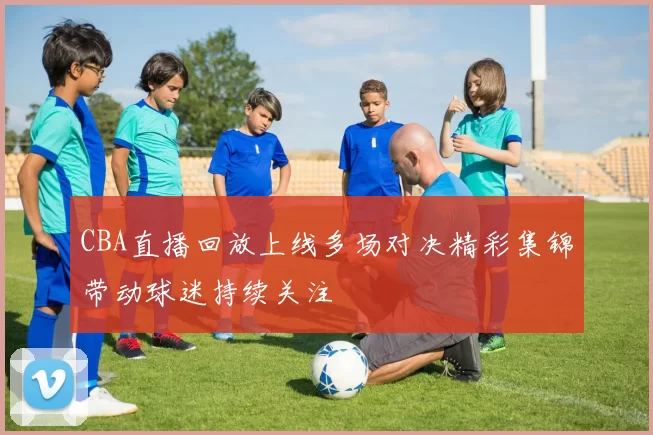 CBA直播回放上线多场对决精彩集锦带动球迷持续关注