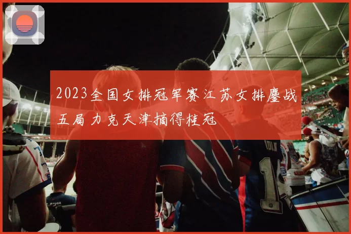 2023全国女排冠军赛江苏女排鏖战五局力克天津摘得桂冠