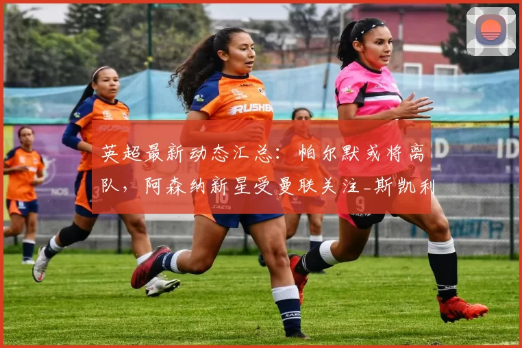 英超最新动态汇总：帕尔默或将离队，阿森纳新星受曼联关注_斯凯利_球员_马奎尔