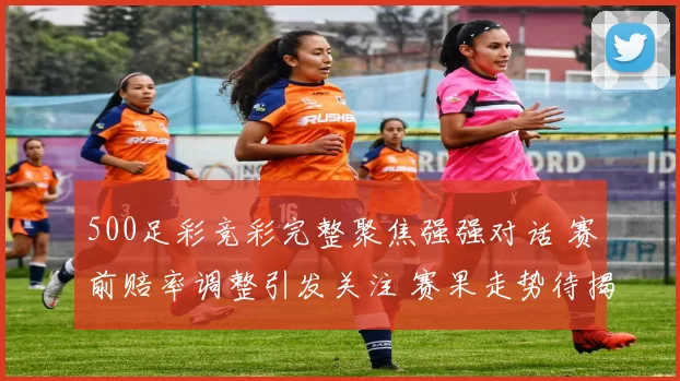 500足彩竞彩完整聚焦强强对话 赛前赔率调整引发关注 赛果走势待揭晓