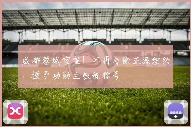 成都蓉城官宣！不再与徐正源续约，授予功勋主教练称号