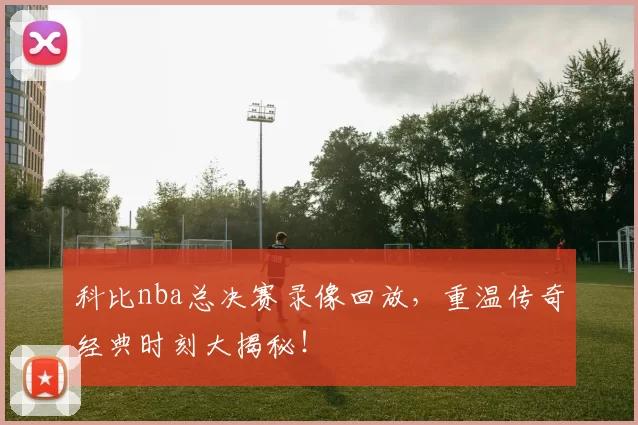 科比nba总决赛录像回放，重温传奇经典时刻大揭秘！