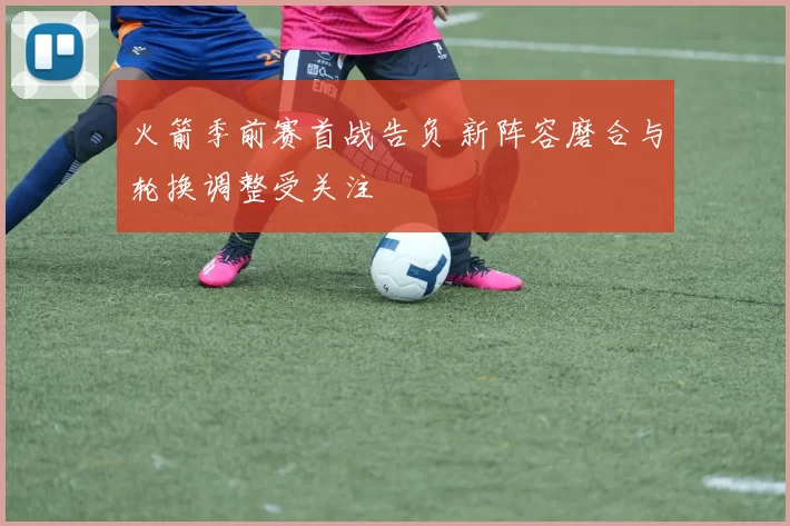 火箭季前赛首战告负 新阵容磨合与轮换调整受关注