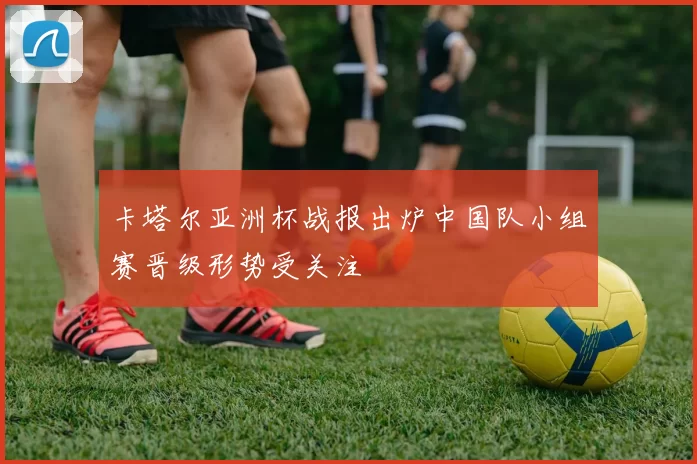 卡塔尔亚洲杯战报出炉中国队小组赛晋级形势受关注