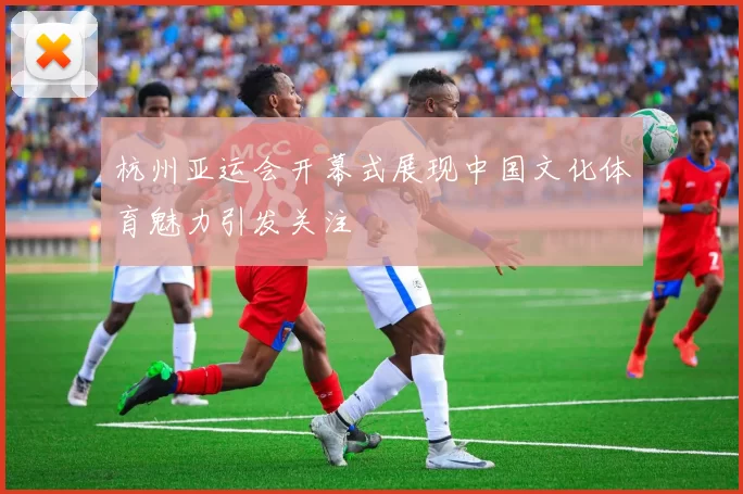 杭州亚运会开幕式展现中国文化体育魅力引发关注
