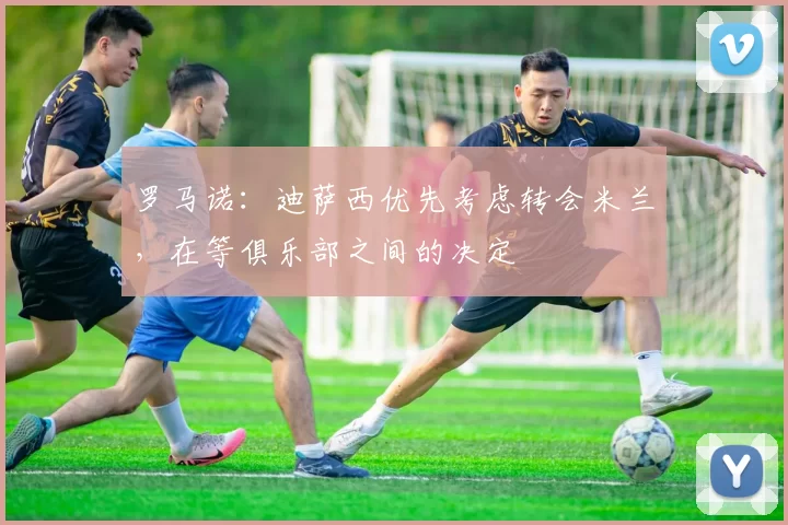 罗马诺：迪萨西优先考虑转会米兰，在等俱乐部之间的决定