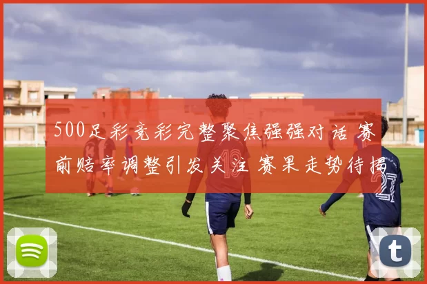 500足彩竞彩完整聚焦强强对话 赛前赔率调整引发关注 赛果走势待揭晓