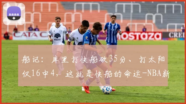 船记：库里打快船砍35分、打太阳仅16中4，这就是快船的命运-NBA新闻