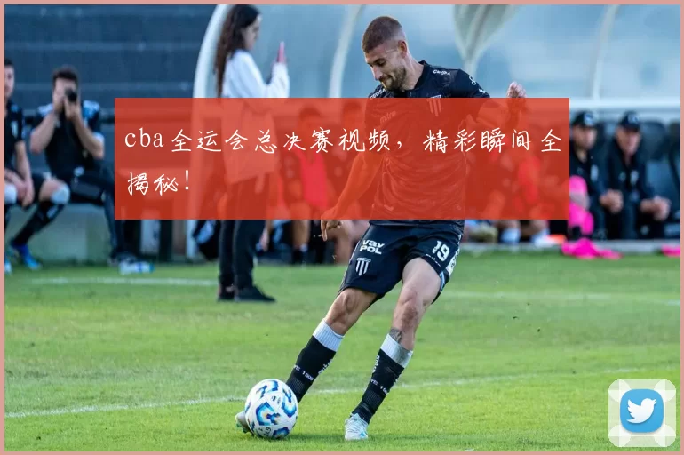 cba全运会总决赛视频，精彩瞬间全揭秘！