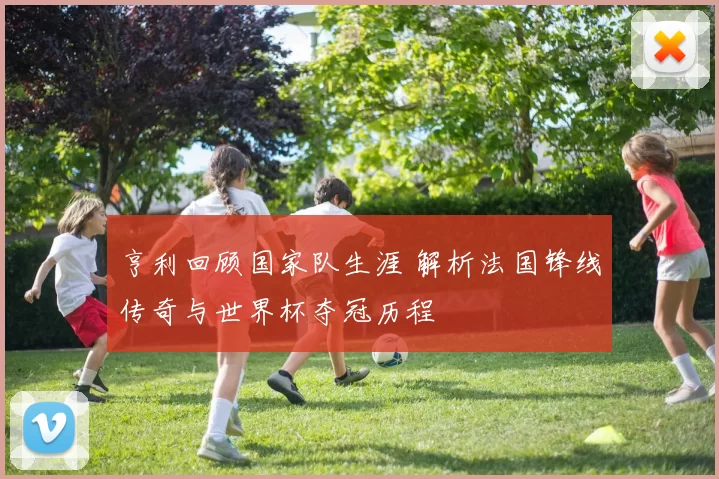 亨利回顾国家队生涯 解析法国锋线传奇与世界杯夺冠历程