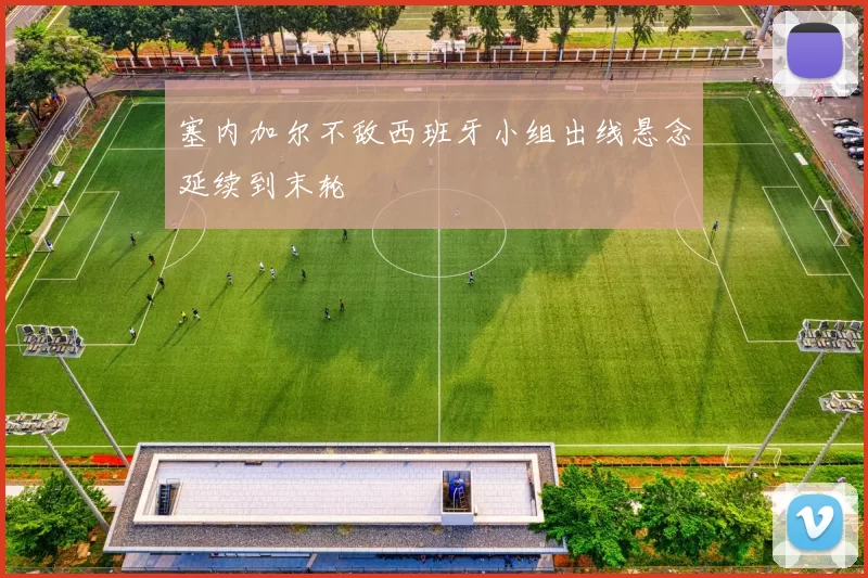 塞内加尔不敌西班牙小组出线悬念延续到末轮