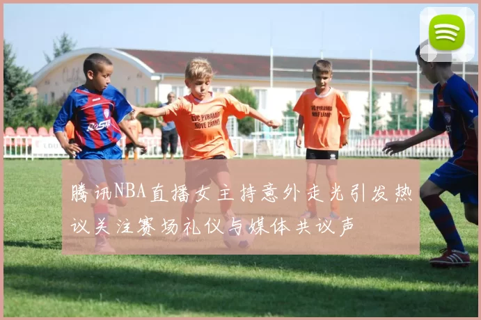 腾讯NBA直播女主持意外走光引发热议关注赛场礼仪与媒体共议声