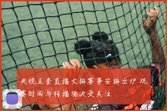 央视五套直播女排赛事安排出炉 观赛时间与转播场次受关注