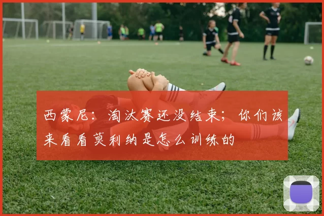 西蒙尼:淘汰赛还没结束;你们该来看看莫利纳是怎么训练的