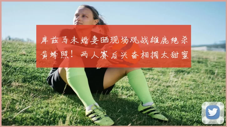 库兹马未婚妻晒现场观战雄鹿绝杀黄蜂照!两人赛后兴奋相拥太甜蜜