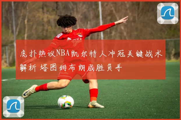 虎扑热议NBA凯尔特人冲冠关键战术解析 塔图姆布朗成胜负手