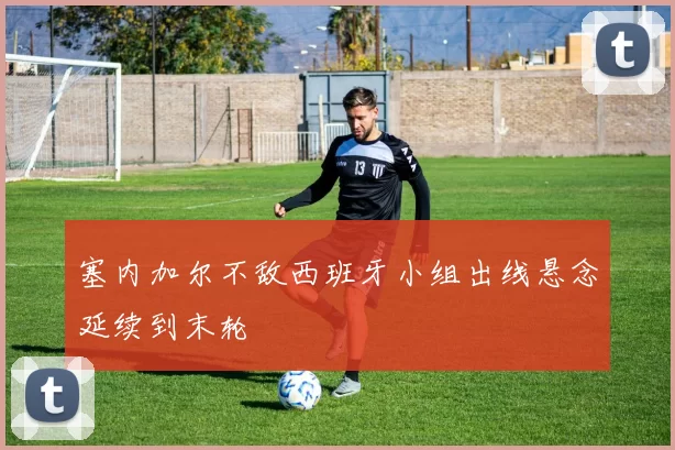 塞内加尔不敌西班牙小组出线悬念延续到末轮