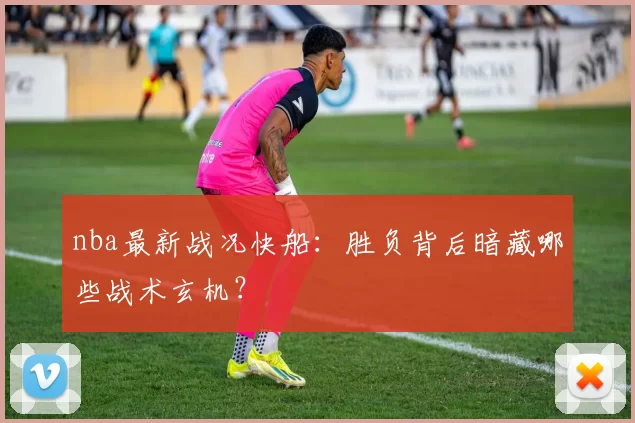 nba最新战况快船：胜负背后暗藏哪些战术玄机？