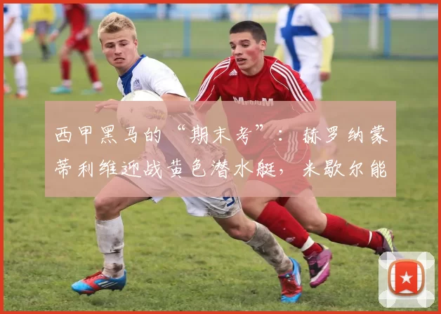 西甲黑马的“期末考”：赫罗纳蒙蒂利维迎战黄色潜水艇，米歇尔能否守住梦幻赛季？_比赛_比利亚雷亚尔_吉罗纳