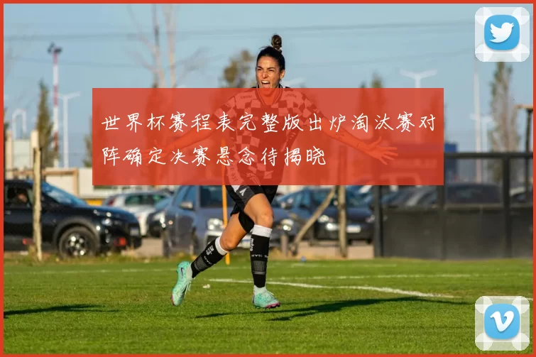 世界杯赛程表完整版出炉淘汰赛对阵确定决赛悬念待揭晓