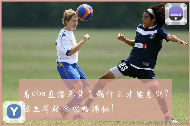 看cba直播免费下载什么才能看到？这里有超全攻略揭秘！