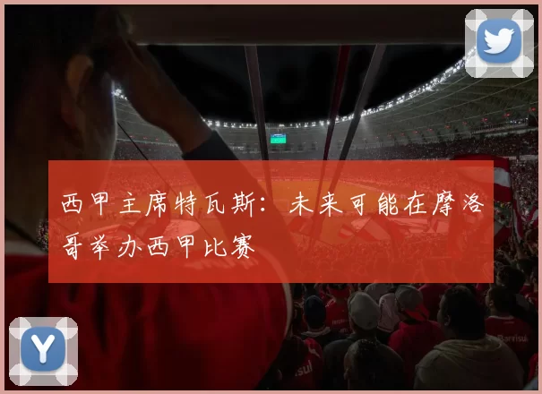 西甲主席特瓦斯：未来可能在摩洛哥举办西甲比赛