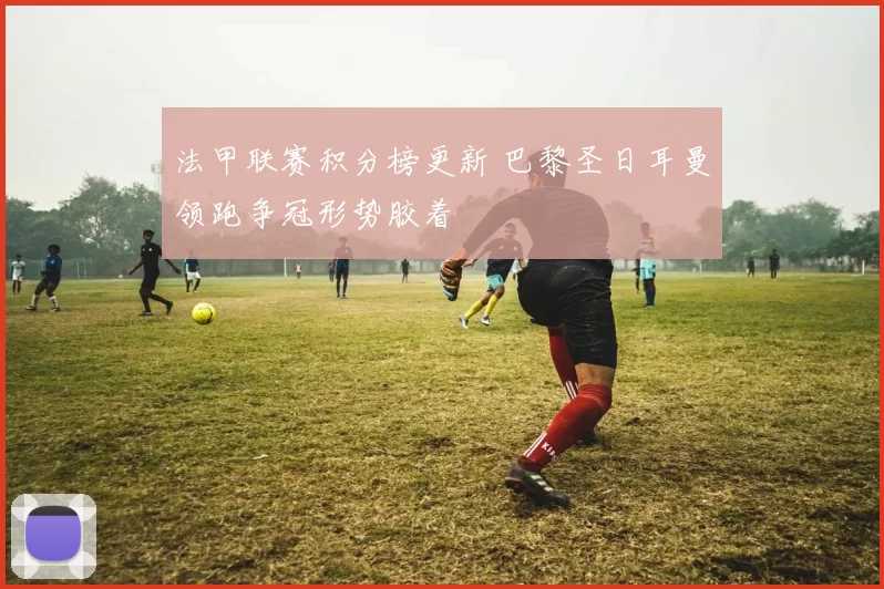 法甲联赛积分榜更新 巴黎圣日耳曼领跑争冠形势胶着