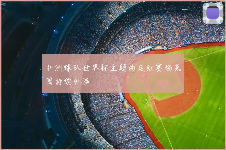 非洲球队世界杯主题曲走红赛场氛围持续升温