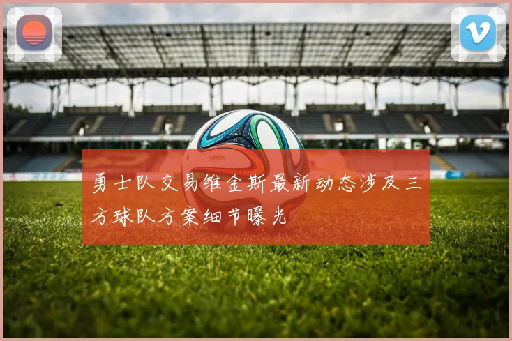 勇士队交易维金斯最新动态涉及三方球队方案细节曝光