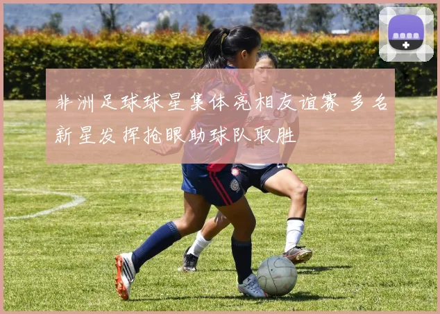 非洲足球球星集体亮相友谊赛 多名新星发挥抢眼助球队取胜