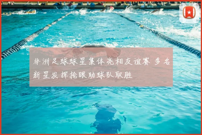 非洲足球球星集体亮相友谊赛 多名新星发挥抢眼助球队取胜