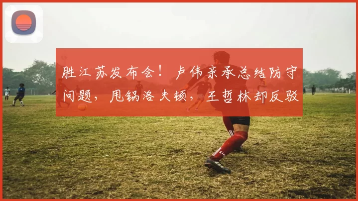 胜江苏发布会！卢伟亲承总结防守问题，甩锅洛夫顿，王哲林却反驳