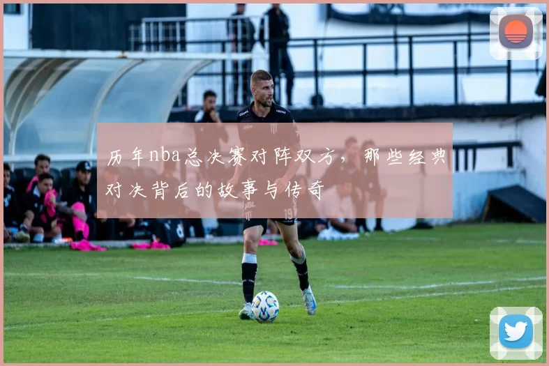 历年nba总决赛对阵双方，那些经典对决背后的故事与传奇
