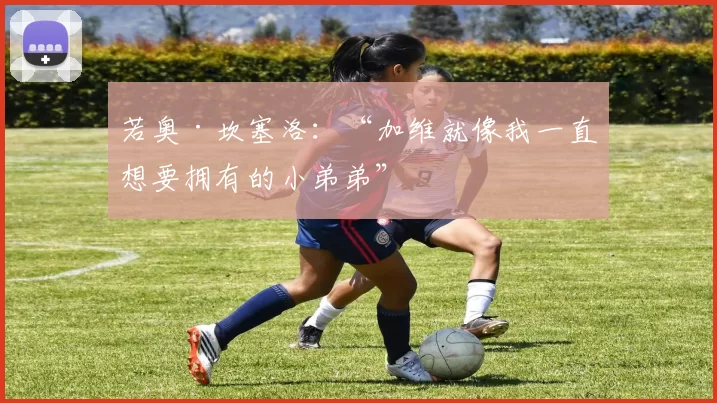 若奥·坎塞洛:“加维就像我一直想要拥有的小弟弟”