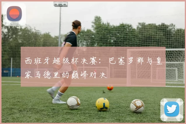 西班牙超级杯决赛:巴塞罗那与皇家马德里的巅峰对决