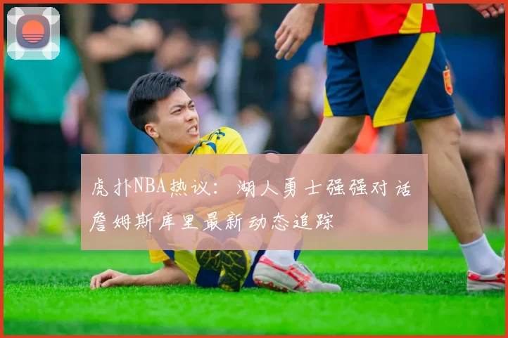 虎扑NBA热议：湖人勇士强强对话 詹姆斯库里最新动态追踪