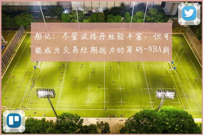 船记:尽管波格丹经验丰富,但可能成为交易短期战力的筹码-NBA新闻