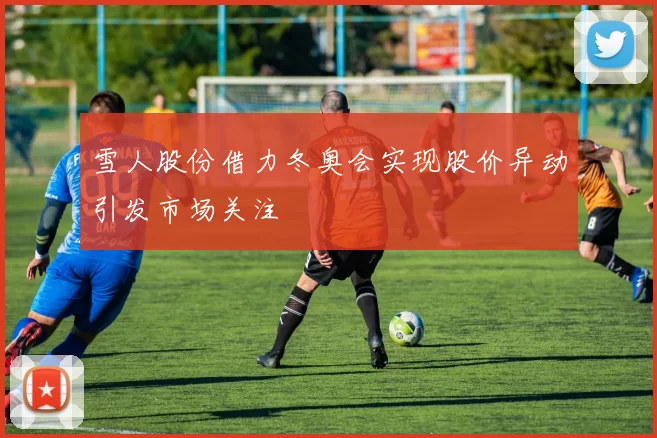雪人股份借力冬奥会实现股价异动引发市场关注