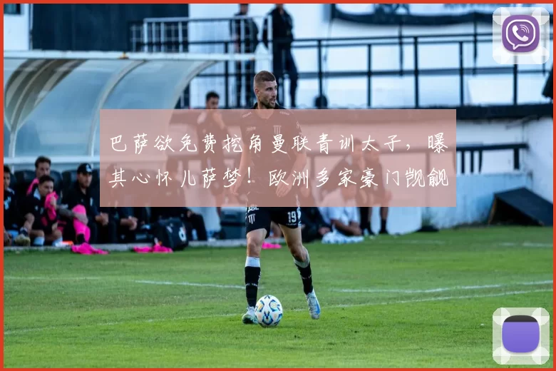 巴萨欲免费挖角曼联青训太子，曝其心怀儿萨梦！欧洲多家豪门觊觎