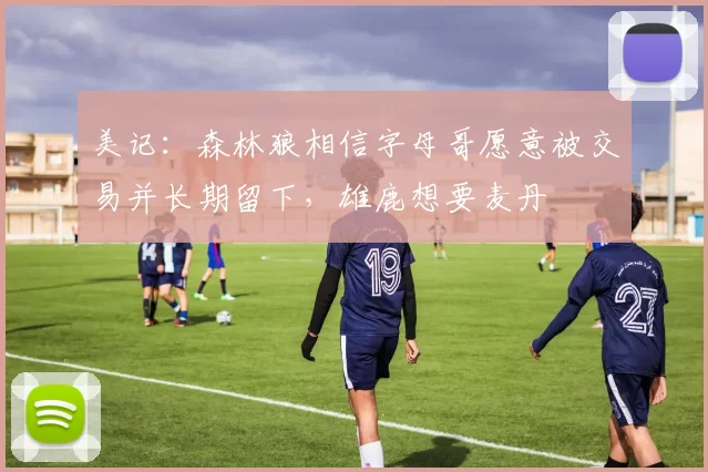 美记:森林狼相信字母哥愿意被交易并长期留下,雄鹿想要麦丹