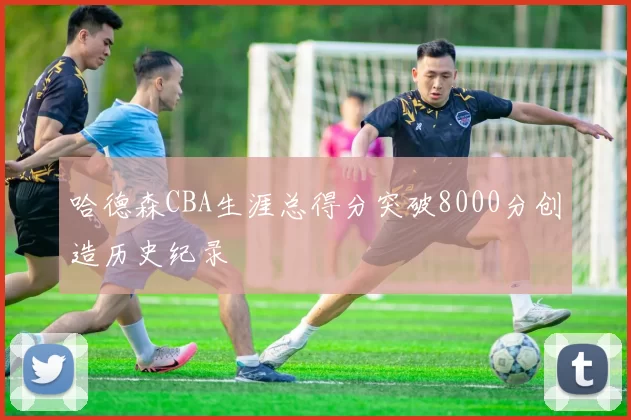 哈德森CBA生涯总得分突破8000分创造历史纪录