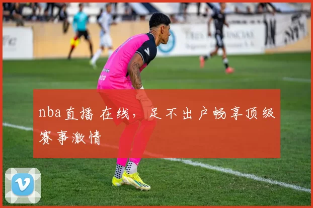 nba直播 在线，足不出户畅享顶级赛事激情